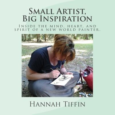 Small Artist, Big Inspiration: Inside the mind, heart and spirit of a new world painter. by Tiffin, Hannah Rebekah