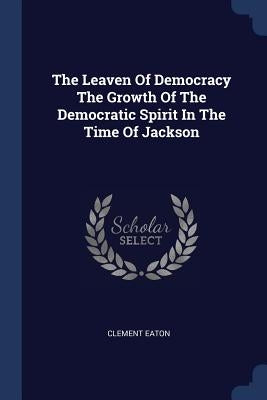 The Leaven Of Democracy The Growth Of The Democratic Spirit In The Time Of Jackson by Eaton, Clement