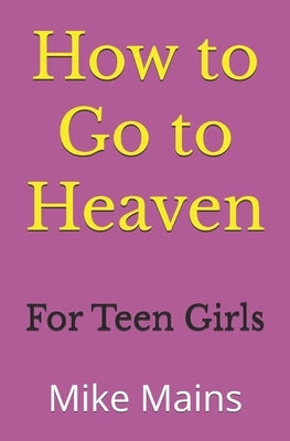 How to Go to Heaven for Teen Girls: Your Proven, Step-by-Step Plan to Achieve Eternal Salvation; A Must-Read Book for any Girl Who Wants to Go to Heav by Mains, Mike