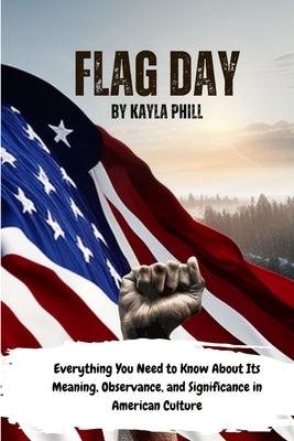 Flag Day: Everything You Need to Know About Its Meaning, Observance, and Significance in American Culture by Phill, Kayla