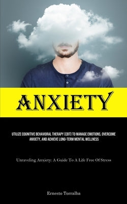 Anxiety: Utilize Cognitive Behavioral Therapy (CBT) To Manage Emotions, Overcome Anxiety, And Achieve Long-Term Mental Wellness (Unraveling Anxiety: A by Torralba, Ernesto