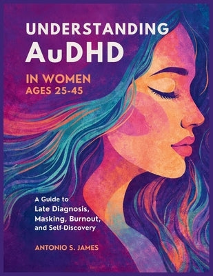 Understanding AuDHD in Women Ages 25-45: A Guide to Late Diagnosis, Masking, Burnout, and Self-Discovery by S. James, Antonio
