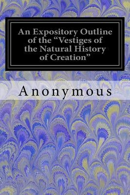 An Expository Outline of the "Vestiges of the Natural History of Creation": With a Notice of the Author's 'Explanations' A Sequel to the Vestiges by Anonymous