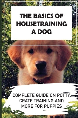 The Basics Of Housetraining A Dog: Complete Guide On Potty, Crate Training And More For Puppies: How To You Get Your Dog To Love His Crate by Journey, Peter