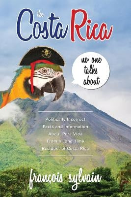 The Costa Rica No One Talks About: Politically Incorrect Facts And Information About Pura Vida From A Long Time Resident Of Costa Rica by Sylvain, François