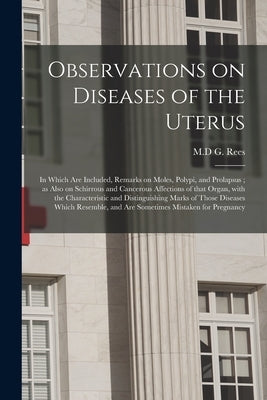 Observations on Diseases of the Uterus: in Which Are Included, Remarks on Moles, Polypi, and Prolapsus; as Also on Schirrous and Cancerous Affections by Rees, G. M. D.