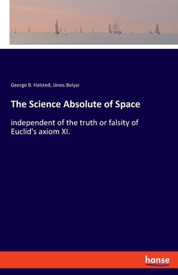 The Science Absolute of Space: independent of the truth or falsity of Euclid's axiom XI. by Halsted, George B.