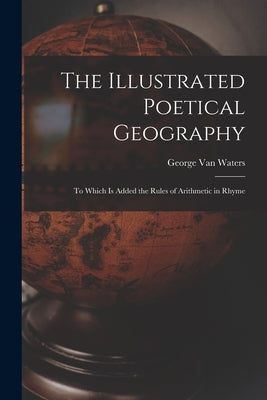 The Illustrated Poetical Geography [microform]: to Which is Added the Rules of Arithmetic in Rhyme by Van Waters, George