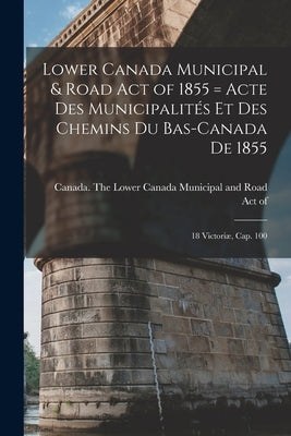 Lower Canada Municipal & Road Act of 1855 [microform] = Acte Des Municipalités Et Des Chemins Du Bas-Canada De 1855: 18 Victoriæ, Cap. 100 by Canada the Lower Canada Municipal an