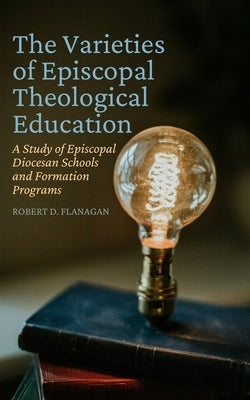 The Varieties of Episcopal Theological Education: A Study of Episcopal Diocesan Schools and Formation Programs by Flanagan, Robert D.