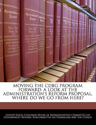 Moving the Cdbg Program Forward: A Look at the Administration's Reform Proposal, Where Do We Go from Here? by United States Congress House of Represen