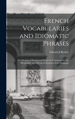 French Vocabularies and Idiomatic Phrases: A Collection of Words and Phrases in Common use, for Elementary and Advanced Students of the Language by Kealey, Edward J.