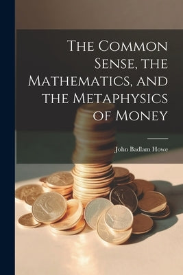 The Common Sense, the Mathematics, and the Metaphysics of Money by Howe, John Badlam