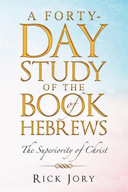 A Forty-Day Study of the Book of Hebrews: The Superiority of Christ by Jory, Rick