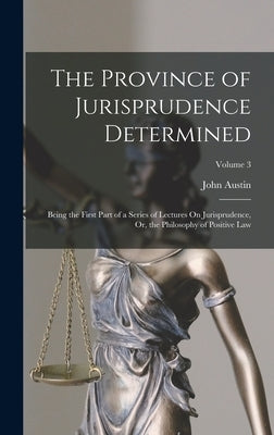 The Province of Jurisprudence Determined: Being the First Part of a Series of Lectures On Jurisprudence, Or, the Philosophy of Positive Law; Volume 3 by Austin, John