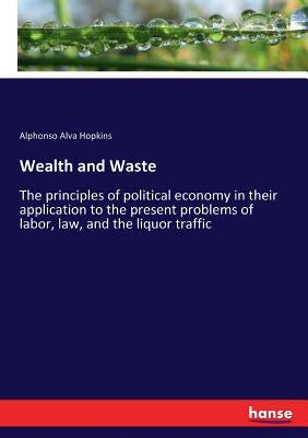 Wealth and Waste: The principles of political economy in their application to the present problems of labor, law, and the liquor traffic by Hopkins, Alphonso Alva