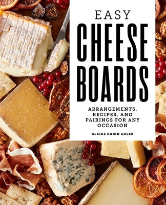 Easy Cheese Boards: Arrangements, Recipes, and Pairings for Any Occasion by Adler, Claire Robin