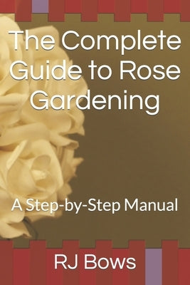 The Complete Guide to Rose Gardening: A Step-by-Step Manual by Bows, Rj