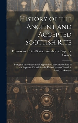 History of the Ancient and Accepted Scottish Rite; Being the Introduction and Appendix to the Constitutions of the Supreme Council for the United Stat by Freemasons United States Scottish R