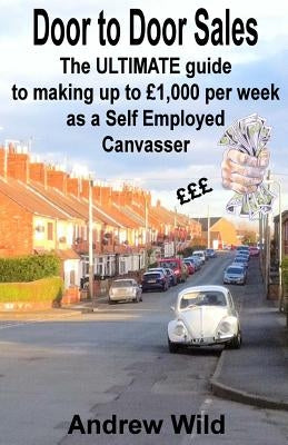 Door to Door Sales: The ULTIMATE guide to making up to £1,000 per week as a Self Employed Canvasser by Wild, Andrew