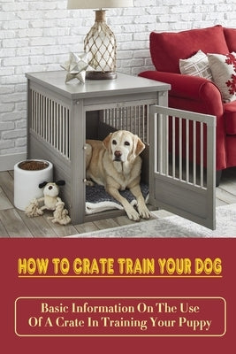 How To Crate Train Your Dog: Basic Information On The Use Of A Crate In Training Your Puppy: How To Crate Train A Puppy Fast by Bierwirth, Mitchel