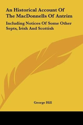 An Historical Account of the Macdonnells of Antrim: Including Notices of Some Other Septs, Irish and Scottish by Hill, George