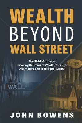 Wealth Beyond Wall Street: The Field Manual to Growing Retirement Wealth Through Alternative and Traditional Assets by Bowens, John