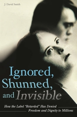 Ignored, Shunned, and Invisible: How the Label Retarded Has Denied Freedom and Dignity to Millions by Smith, J. David