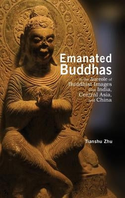 Emanated Buddhas in the Aureole of Buddhist Images from India, Central Asia, and China by Zhu, Tianshu