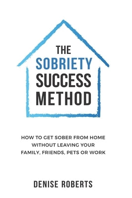 The Sobriety Success Method: How to get sober from home without leaving your family, friends, pets or work by Roberts, Denise