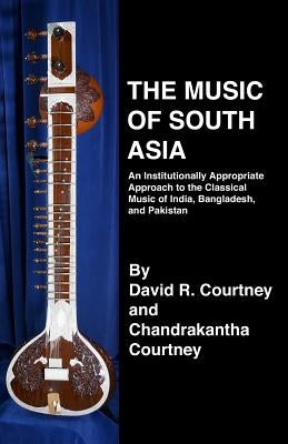 The Music of South Asia: An Institutionally Appropriate Approach to the Classical Music of India, Bangladesh, and Pakistan by Courtney, Chandrakantha N.