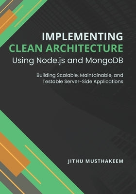 Implementing Clean Architecture Using Node.js and MongoDB: Building Scalable, Maintainable, and Testable Server-Side Applications by Musthakeem, Jithu