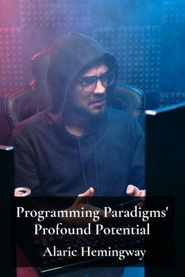 Programming Paradigms' Profound Potential: A Deep Dive Into Programming Languages And Their Underlying Principles by Hemingway, Alaric