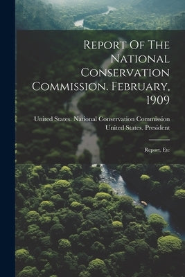 Report Of The National Conservation Commission. February, 1909: Report, Etc by United States National Conservation