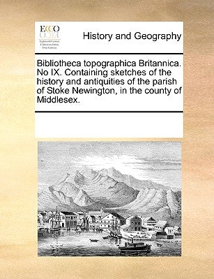 Bibliotheca Topographica Britannica. No IX. Containing Sketches of the History and Antiquities of the Parish of Stoke Newington, in the County of Midd by Multiple Contributors