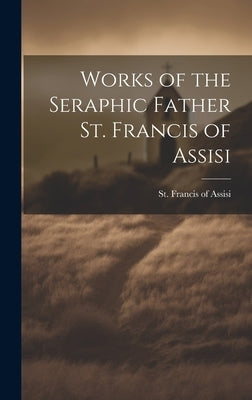 Works of the Seraphic Father St. Francis of Assisi by Francis of Assisi, St