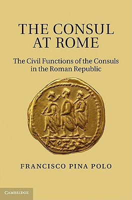 The Consul at Rome: The Civil Functions of the Consuls in the Roman Republic by Pina Polo, Francisco