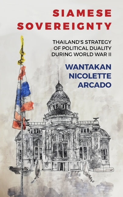 Siamese Sovereignty: Thailand's Strategy of Political Duality During World War II by Arcado, Wantakan Nicolete
