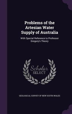 Problems of the Artesian Water Supply of Australia: With Special Reference to Professor Gregory's Theory by Geological Survey of New South Wales