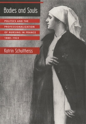 Bodies and Souls: Politics and the Professionalization of Nursing in France, 1880-1922 by Schultheiss, Katrin