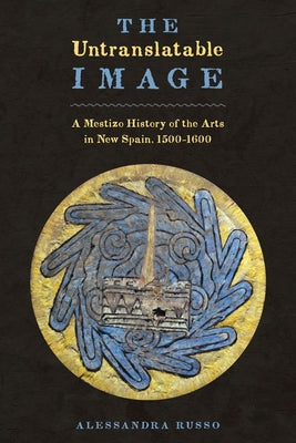 The Untranslatable Image: A Mestizo History of the Arts in New Spain, 1500-1600 by Russo, Alessandra