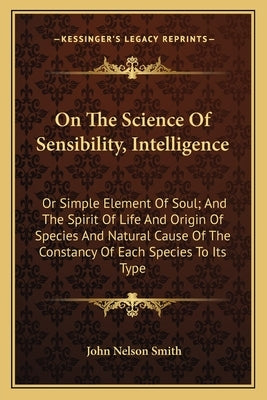 On The Science Of Sensibility, Intelligence: Or Simple Element Of Soul; And The Spirit Of Life And Origin Of Species And Natural Cause Of The Constanc by Smith, John Nelson