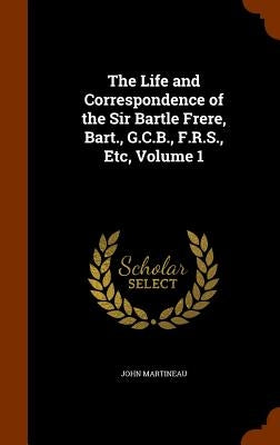 The Life and Correspondence of the Sir Bartle Frere, Bart., G.C.B., F.R.S., Etc, Volume 1 by Martineau, John