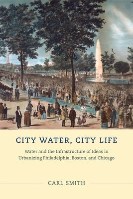 City Water, City Life: Water and the Infrastructure of Ideas in Urbanizing Philadelphia, Boston, and Chicago by Smith, Carl