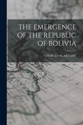 The Emergence of the Republic of Bolivia by Arnade, Charles W.