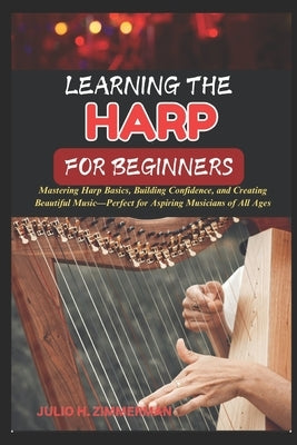 Learning the Harp for Beginners: Mastering Harp Basics, Building Confidence, And Creating Beautiful Music-Perfect For Aspiring Musicians Of All Ages by Zimmerman, Julio H.