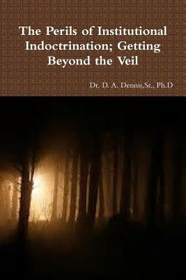 The Perils of Institutional Indoctrination; Getting Beyond the Veil by Dennis, Ph. D., Sr.