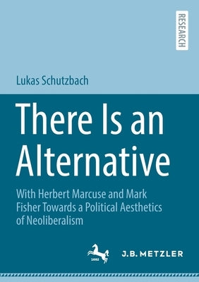 There Is an Alternative: With Herbert Marcuse and Mark Fisher Towards a Political Aesthetics of Neoliberalism by Schutzbach, Lukas