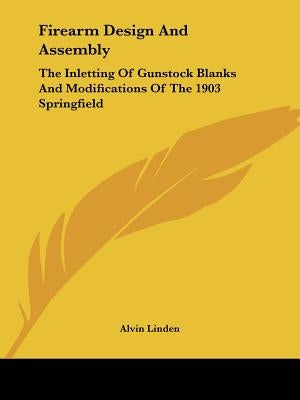 Firearm Design And Assembly: The Inletting Of Gunstock Blanks And Modifications Of The 1903 Springfield by Linden, Alvin