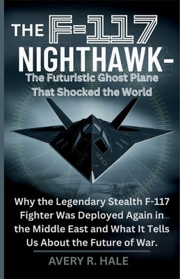 The F-117 Nighthawk: The Futuristic Ghost Plane That Shocked the World: Why the Legendary Stealth F-117 Fighter Was Deployed Again in the Middle East by R. Hale, Avery